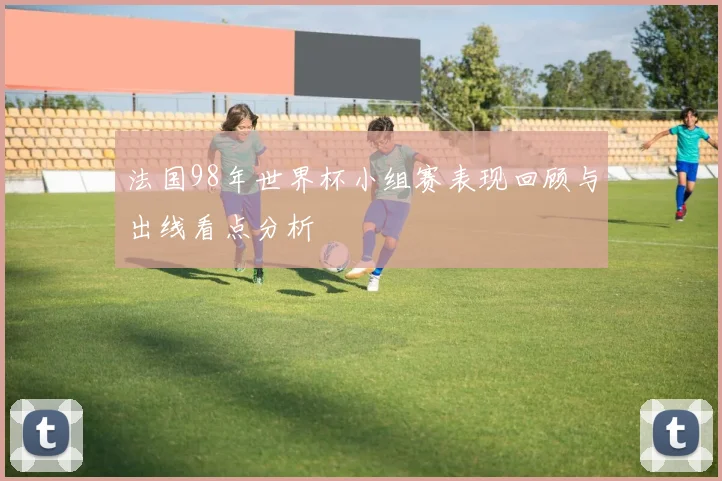 法国98年世界杯小组赛表现回顾与出线看点分析