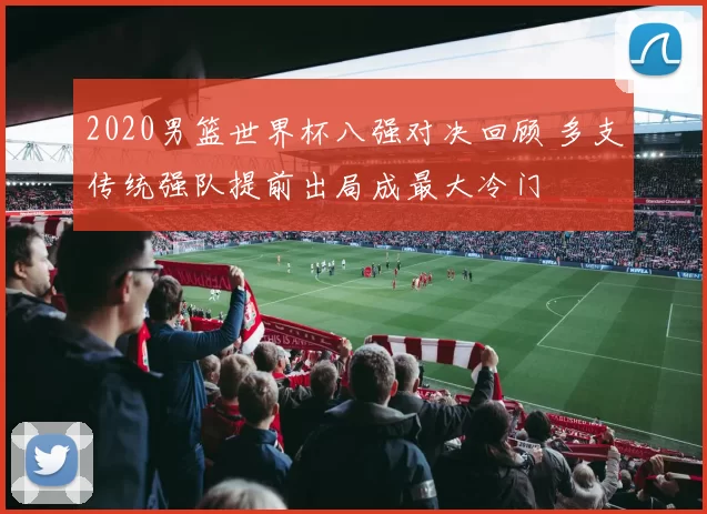 2020男篮世界杯八强对决回顾 多支传统强队提前出局成最大冷门