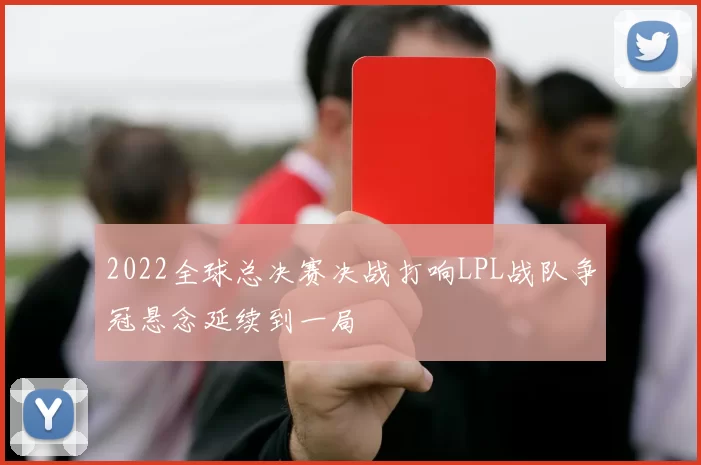 2022全球总决赛决战打响LPL战队争冠悬念延续到一局