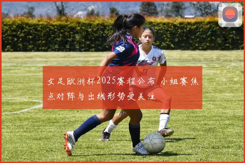 女足欧洲杯2025赛程公布 小组赛焦点对阵与出线形势受关注