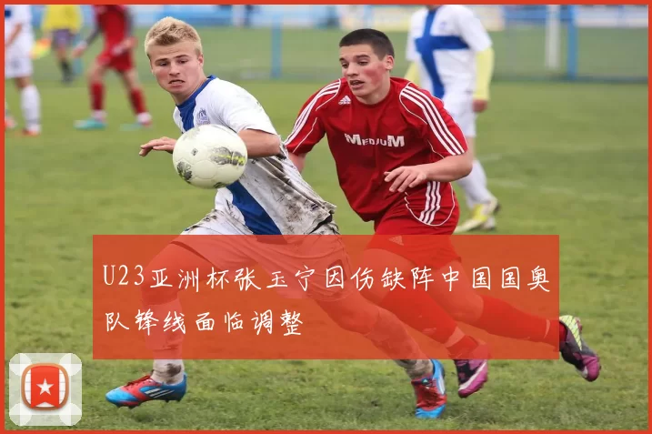 U23亚洲杯张玉宁因伤缺阵中国国奥队锋线面临调整