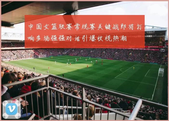 中国女篮联赛常规赛关键战即将打响多场强强对话引爆收视热潮