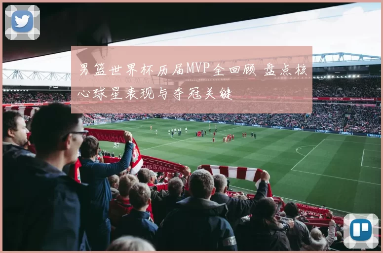 男篮世界杯历届MVP全回顾 盘点核心球星表现与夺冠关键