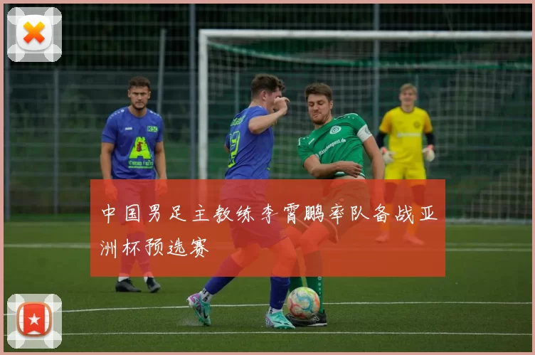 中国男足主教练李霄鹏率队备战亚洲杯预选赛
