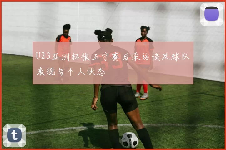 U23亚洲杯张玉宁赛后采访谈及球队表现与个人状态