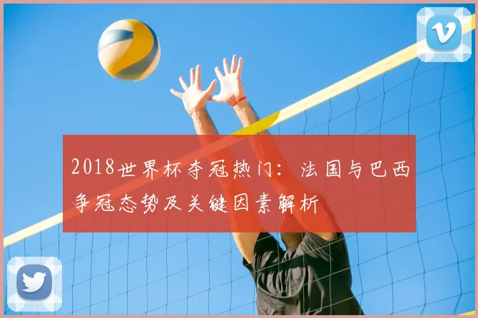2018世界杯夺冠热门:法国与巴西争冠态势及关键因素解析