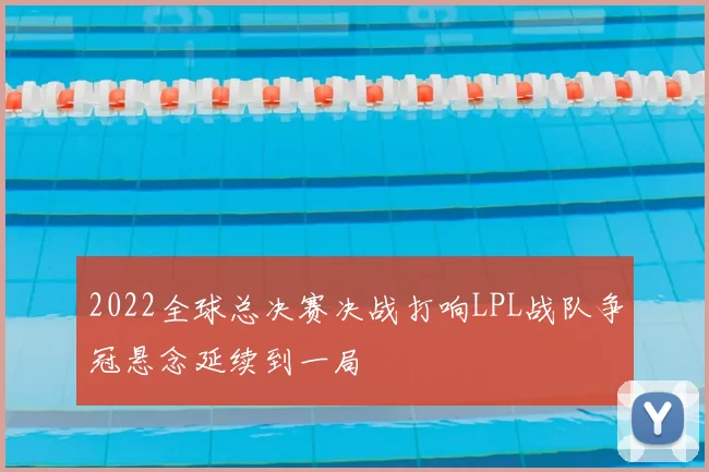 2022全球总决赛决战打响LPL战队争冠悬念延续到一局