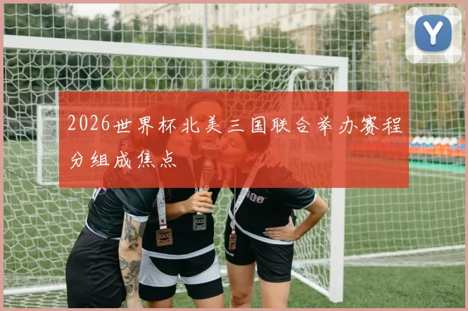 2026世界杯北美三国联合举办赛程分组成焦点