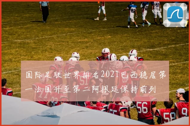 国际足联世界排名2021巴西稳居第一法国升至第二阿根廷保持前列