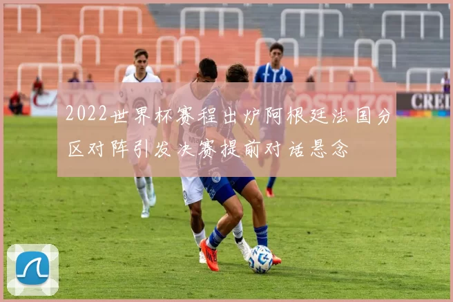 2022世界杯赛程出炉阿根廷法国分区对阵引发决赛提前对话悬念