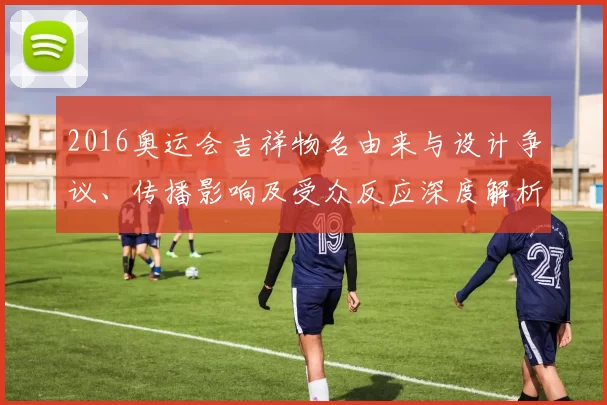 2016奥运会吉祥物名由来与设计争议、传播影响及受众反应深度解析