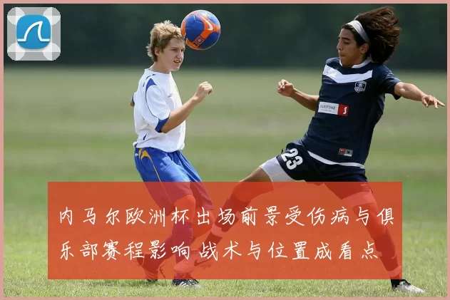 内马尔欧洲杯出场前景受伤病与俱乐部赛程影响 战术与位置成看点