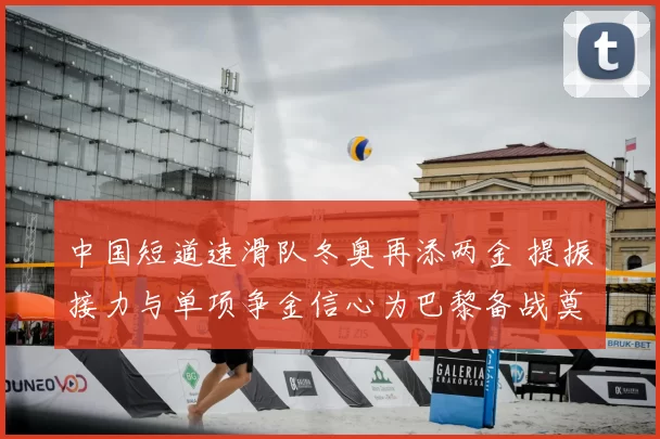 中国短道速滑队冬奥再添两金 提振接力与单项争金信心为巴黎备战奠基