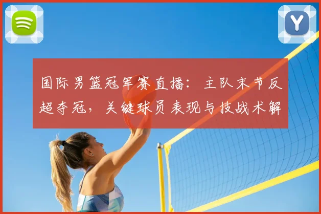 国际男篮冠军赛直播:主队末节反超夺冠,关键球员表现与技战术解读