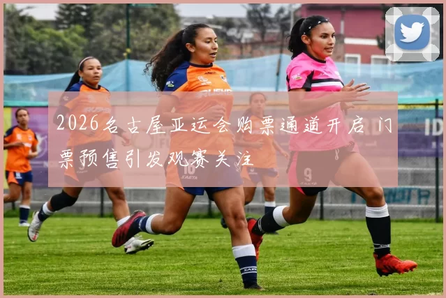 2026名古屋亚运会购票通道开启 门票预售引发观赛关注