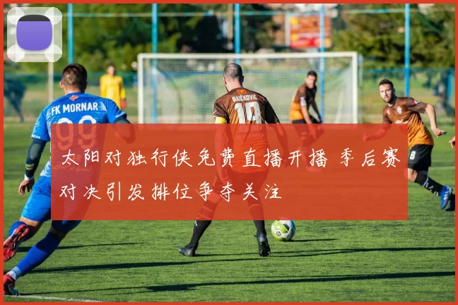 太阳对独行侠免费直播开播 季后赛对决引发排位争夺关注