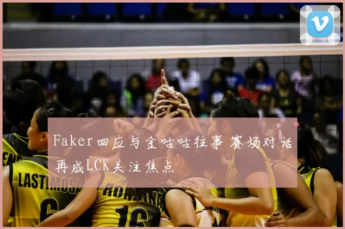 Faker回应与金咕咕往事 赛场对话再成LCK关注焦点