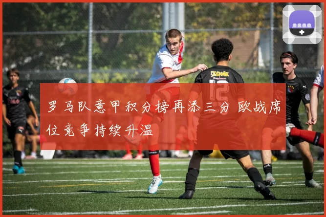 罗马队意甲积分榜再添三分 欧战席位竞争持续升温