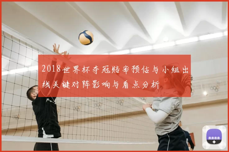 2018世界杯夺冠赔率预估与小组出线关键对阵影响与看点分析