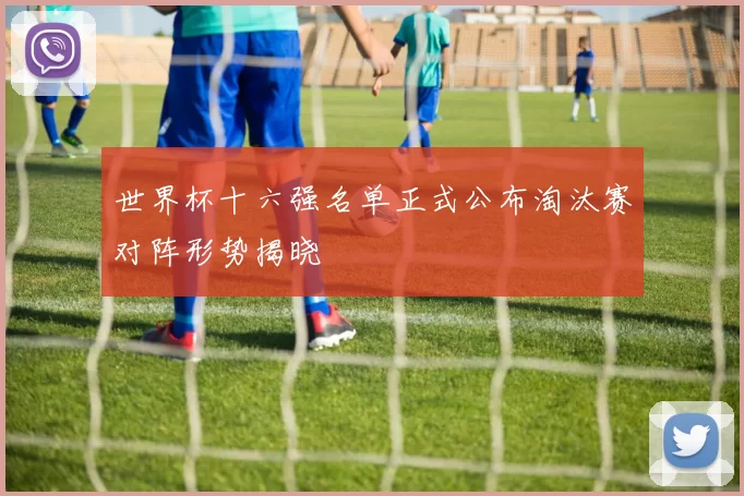 世界杯十六强名单正式公布淘汰赛对阵形势揭晓