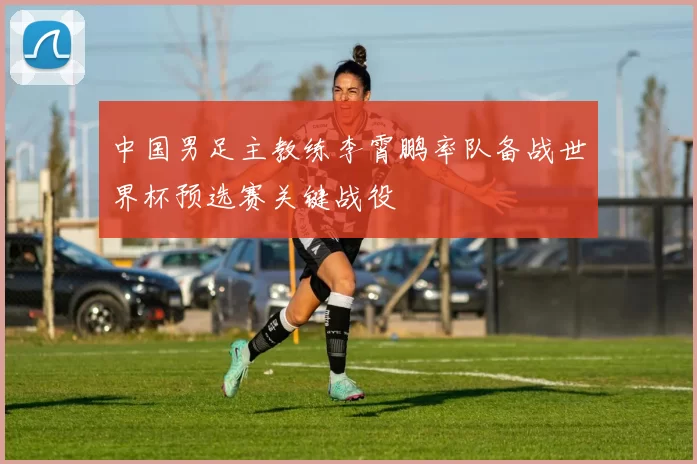 中国男足主教练李霄鹏率队备战世界杯预选赛关键战役