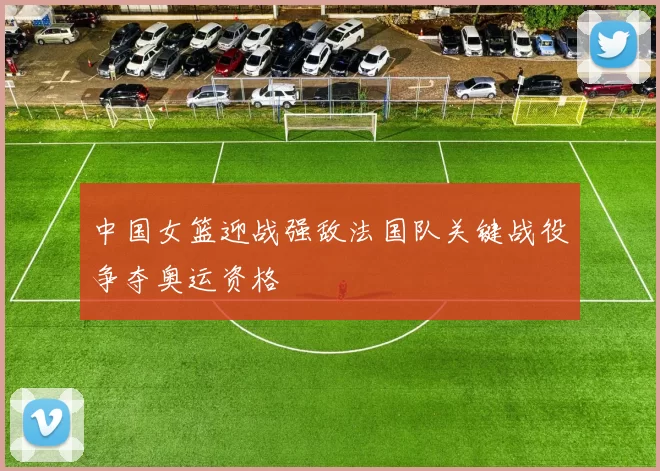 中国女篮迎战强敌法国队关键战役争夺奥运资格
