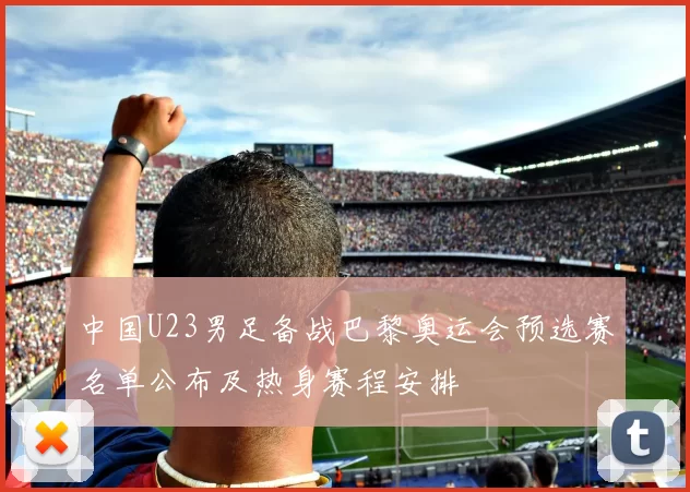中国U23男足备战巴黎奥运会预选赛名单公布及热身赛程安排