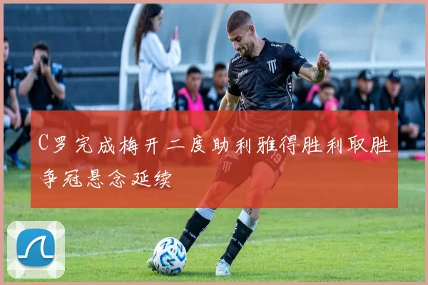 C罗完成梅开二度助利雅得胜利取胜争冠悬念延续
