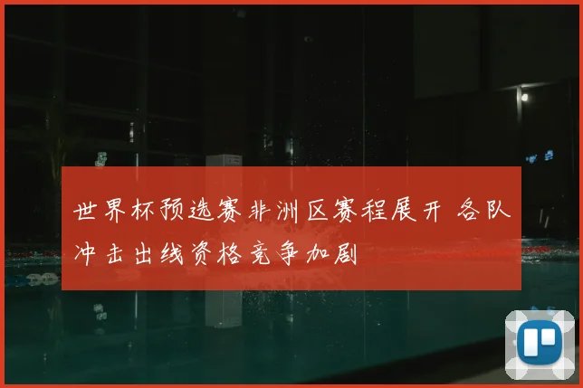 世界杯预选赛非洲区赛程展开 各队冲击出线资格竞争加剧