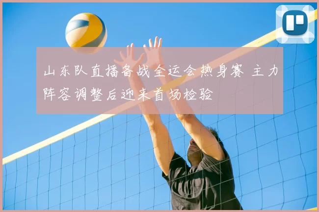 山东队直播备战全运会热身赛 主力阵容调整后迎来首场检验