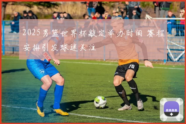 2025男篮世界杯敲定举办时间 赛程安排引发球迷关注