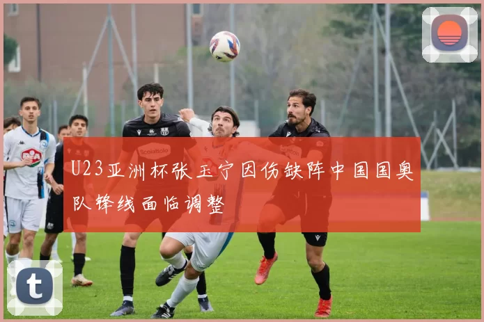 U23亚洲杯张玉宁因伤缺阵中国国奥队锋线面临调整