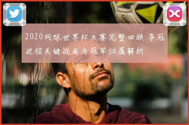2020网球世界杯决赛完整回顾 争冠进程关键战局与冠军归属解析