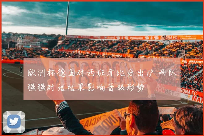 欧洲杯德国对西班牙比分出炉 两队强强对话结果影响晋级形势