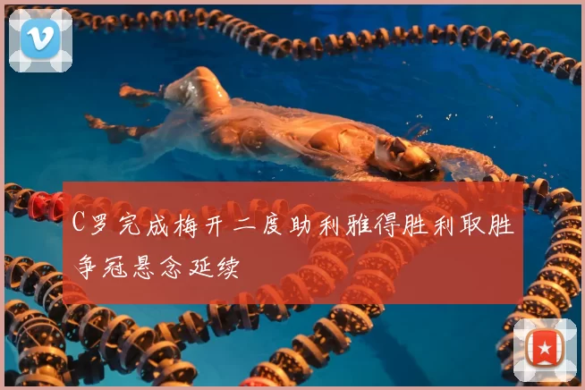 C罗完成梅开二度助利雅得胜利取胜争冠悬念延续