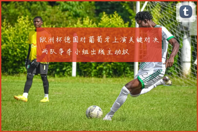 欧洲杯德国对葡萄牙上演关键对决 两队争夺小组出线主动权