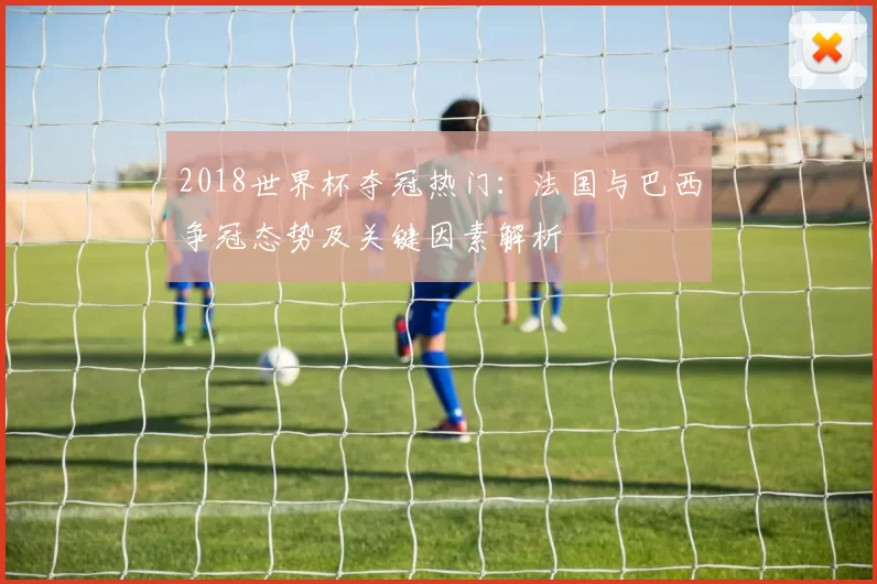 2018世界杯夺冠热门:法国与巴西争冠态势及关键因素解析