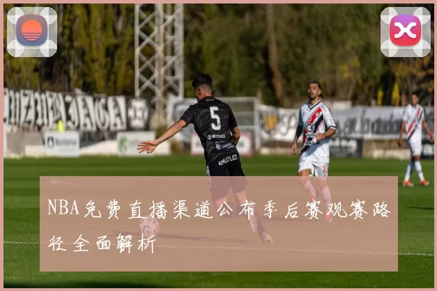 NBA免费直播渠道公布季后赛观赛路径全面解析