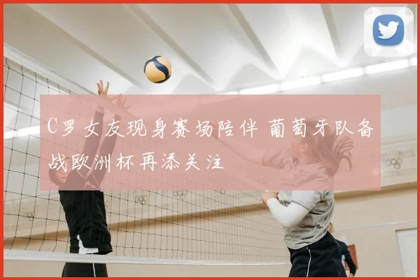 C罗女友现身赛场陪伴 葡萄牙队备战欧洲杯再添关注