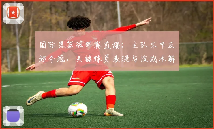 国际男篮冠军赛直播：主队末节反超夺冠，关键球员表现与技战术解读