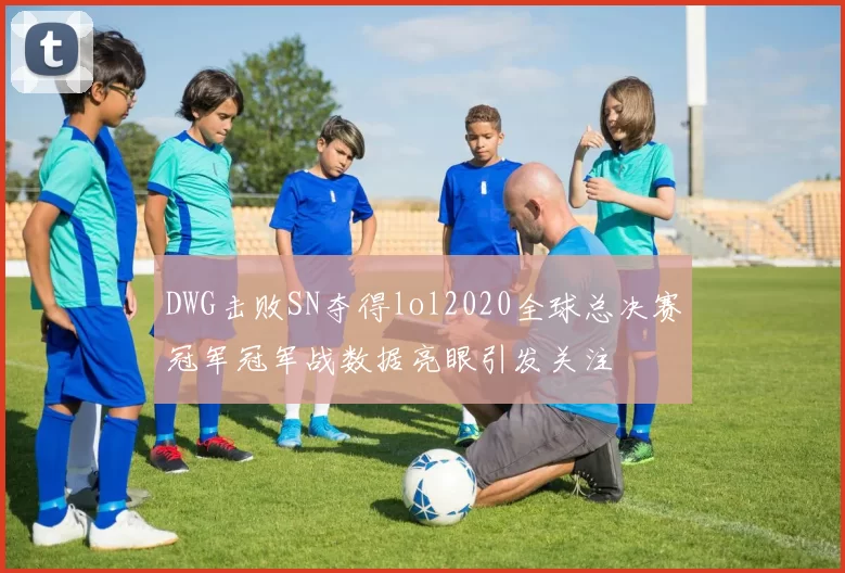 DWG击败SN夺得lol2020全球总决赛冠军冠军战数据亮眼引发关注