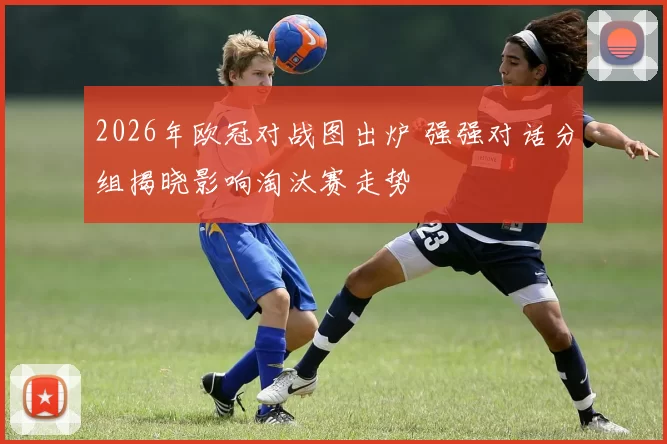 2026年欧冠对战图出炉 强强对话分组揭晓影响淘汰赛走势