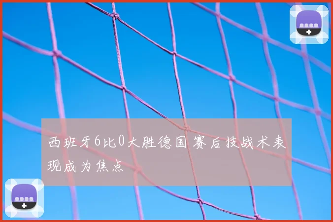 西班牙6比0大胜德国 赛后技战术表现成为焦点