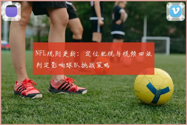 NFL规则更新：定位犯规与视频回放判定影响球队挑战策略
