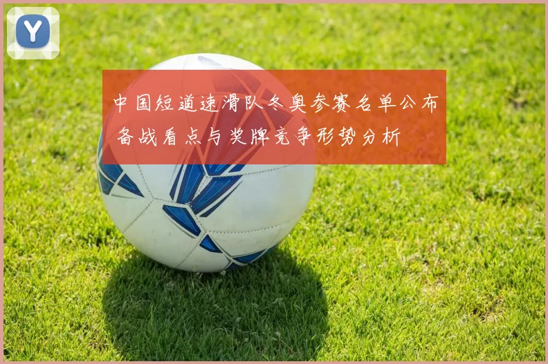 中国短道速滑队冬奥参赛名单公布 备战看点与奖牌竞争形势分析