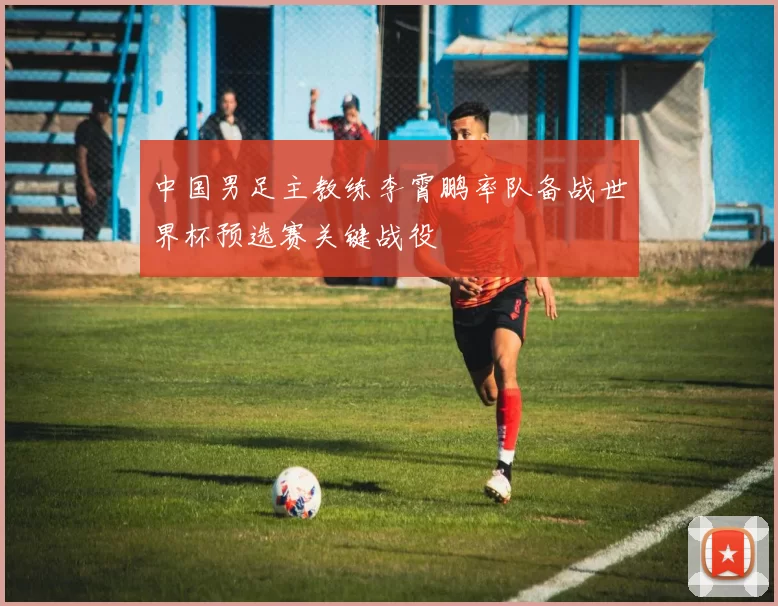 中国男足主教练李霄鹏率队备战世界杯预选赛关键战役