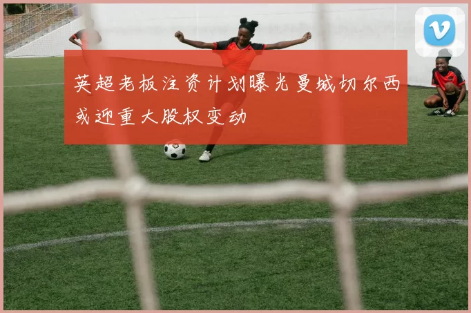 英超老板注资计划曝光曼城切尔西或迎重大股权变动
