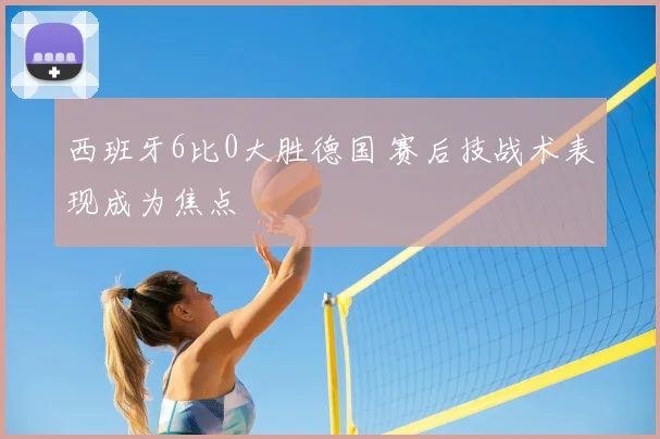 西班牙6比0大胜德国 赛后技战术表现成为焦点