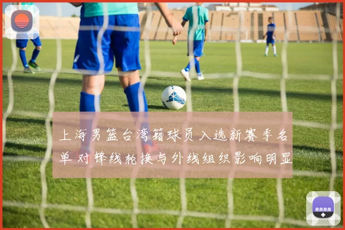 上海男篮台湾籍球员入选新赛季名单 对锋线轮换与外线组织影响明显
